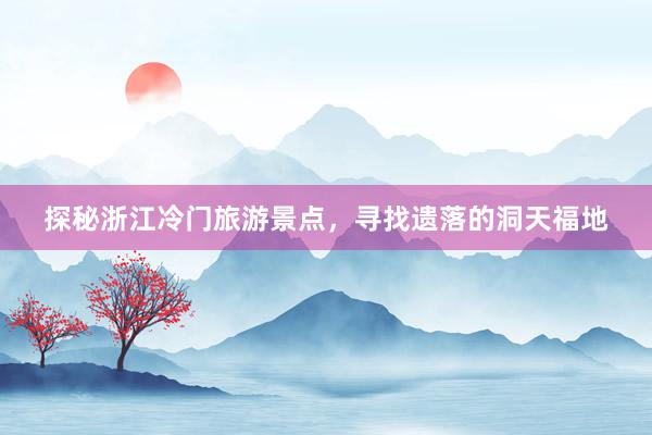 探秘浙江冷门旅游景点，寻找遗落的洞天福地